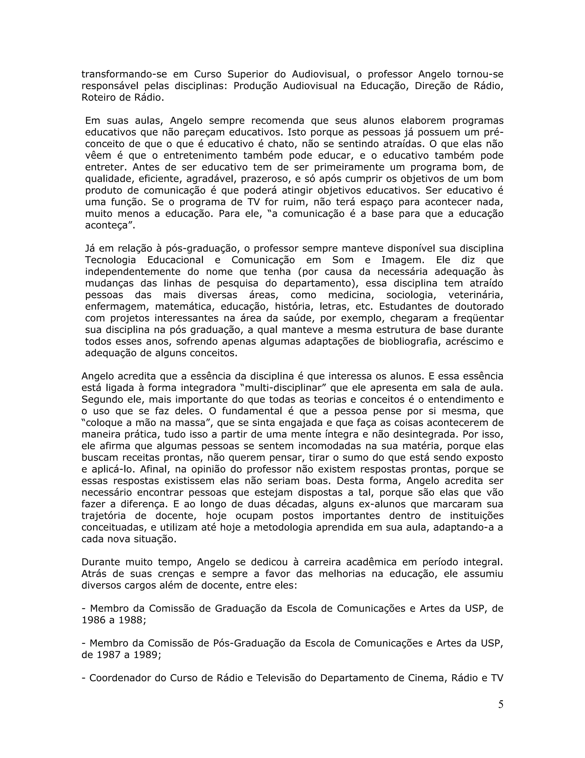 transformando-se em Curso Superior do Audiovisual, o professor Angelo tornou-se
responsável pelas disciplinas: Produção Audiovisual na Educação, Direção de Rádio,
Roteiro de Rádio.

Em suas aulas, Angelo sempre recomenda que seus alunos elaborem programas
educativos que não pareçam educativos. Isto porque as pessoas já possuem um pré-
conceito de que o que é educativo é chato, não se sentindo atraídas. O que elas não
vêem é que o entretenimento também pode educar, e o educativo também pode
entreter. Antes de ser educativo tem de ser primeiramente um programa bom, de
qualidade, eficiente, agradável, prazeroso, e só após cumprir os objetivos de um bom
produto de comunicação é que poderá atingir objetivos educativos. Ser educativo é
uma função. Se o programa de TV for ruim, não terá espaço para acontecer nada,
muito menos a educação. Para ele, “a comunicação é a base para que a educação
aconteça”.

Já em relação à pós-graduação, o professor sempre manteve disponível sua disciplina
Tecnologia Educacional e Comunicação em Som e Imagem. Ele diz que
independentemente do nome que tenha (por causa da necessária adequação às
mudanças das linhas de pesquisa do departamento), essa disciplina tem atraído
pessoas das mais diversas áreas, como medicina, sociologia, veterinária,
enfermagem, matemática, educação, história, letras, etc. Estudantes de doutorado
com projetos interessantes na área da saúde, por exemplo, chegaram a freqüentar
sua disciplina na pós graduação, a qual manteve a mesma estrutura de base durante
todos esses anos, sofrendo apenas algumas adaptações de biobliografia, acréscimo e
adequação de alguns conceitos.

Angelo acredita que a essência da disciplina é que interessa os alunos. E essa essência
está ligada à forma integradora “multi-disciplinar” que ele apresenta em sala de aula.
Segundo ele, mais importante do que todas as teorias e conceitos é o entendimento e
o uso que se faz deles. O fundamental é que a pessoa pense por si mesma, que
“coloque a mão na massa”, que se sinta engajada e que faça as coisas acontecerem de
maneira prática, tudo isso a partir de uma mente íntegra e não desintegrada. Por isso,
ele afirma que algumas pessoas se sentem incomodadas na sua matéria, porque elas
buscam receitas prontas, não querem pensar, tirar o sumo do que está sendo exposto
e aplicá-lo. Afinal, na opinião do professor não existem respostas prontas, porque se
essas respostas existissem elas não seriam boas. Desta forma, Angelo acredita ser
necessário encontrar pessoas que estejam dispostas a tal, porque são elas que vão
fazer a diferença. E ao longo de duas décadas, alguns ex-alunos que marcaram sua
trajetória de docente, hoje ocupam postos importantes dentro de instituições
conceituadas, e utilizam até hoje a metodologia aprendida em sua aula, adaptando-a a
cada nova situação.

Durante muito tempo, Angelo se dedicou à carreira acadêmica em período integral.
Atrás de suas crenças e sempre a favor das melhorias na educação, ele assumiu
diversos cargos além de docente, entre eles:

- Membro da Comissão de Graduação da Escola de Comunicações e Artes da USP, de
1986 a 1988;

- Membro da Comissão de Pós-Graduação da Escola de Comunicações e Artes da USP,
de 1987 a 1989;

- Coordenador do Curso de Rádio e Televisão do Departamento de Cinema, Rádio e TV

                                                                                     5
 