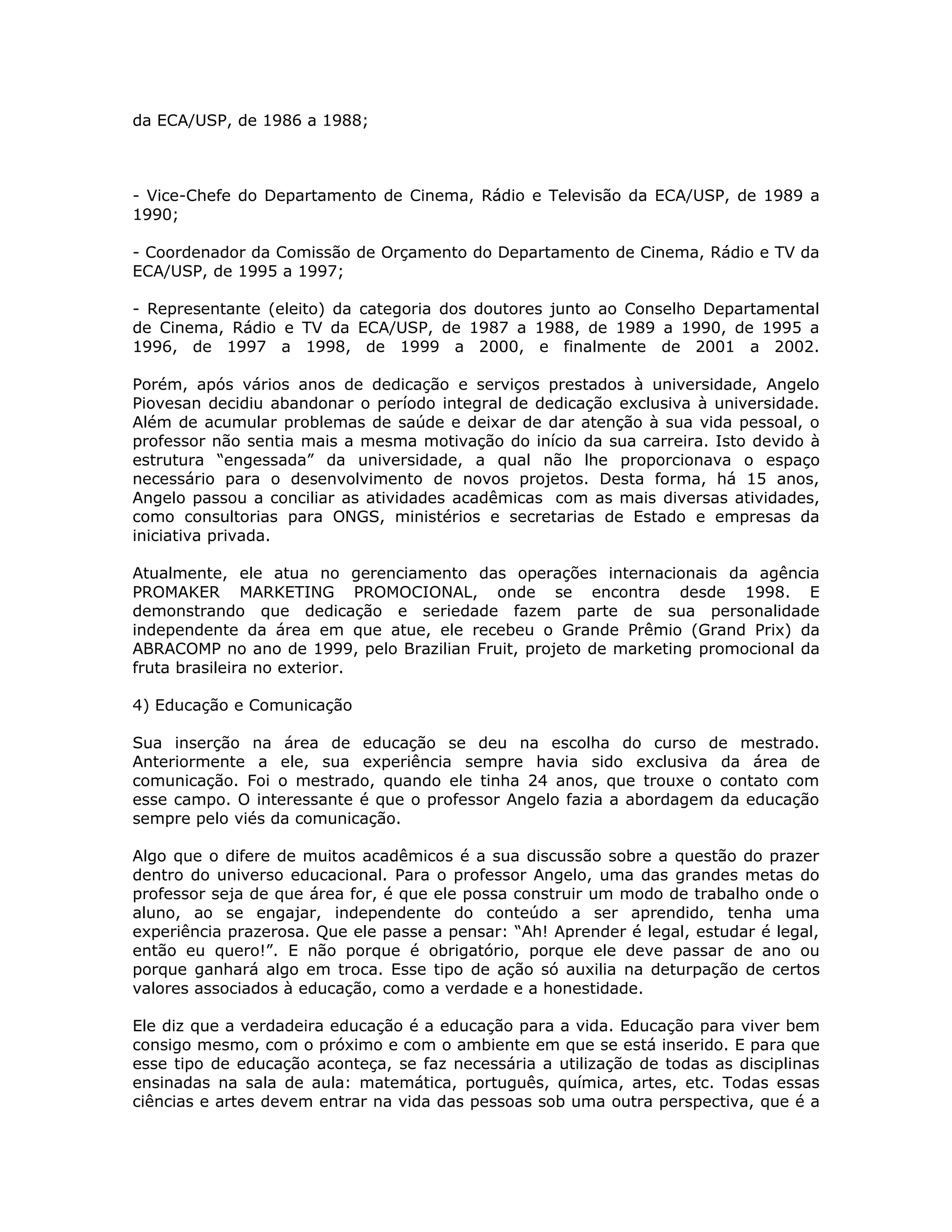 da ECA/USP, de 1986 a 1988;



- Vice-Chefe do Departamento de Cinema, Rádio e Televisão da ECA/USP, de 1989 a
1990;

- Coordenador da Comissão de Orçamento do Departamento de Cinema, Rádio e TV da
ECA/USP, de 1995 a 1997;

- Representante (eleito) da categoria dos doutores junto ao Conselho Departamental
de Cinema, Rádio e TV da ECA/USP, de 1987 a 1988, de 1989 a 1990, de 1995 a
1996, de 1997 a 1998, de 1999 a 2000, e finalmente de 2001 a 2002.

Porém, após vários anos de dedicação e serviços prestados à universidade, Angelo
Piovesan decidiu abandonar o período integral de dedicação exclusiva à universidade.
Além de acumular problemas de saúde e deixar de dar atenção à sua vida pessoal, o
professor não sentia mais a mesma motivação do início da sua carreira. Isto devido à
estrutura “engessada” da universidade, a qual não lhe proporcionava o espaço
necessário para o desenvolvimento de novos projetos. Desta forma, há 15 anos,
Angelo passou a conciliar as atividades acadêmicas com as mais diversas atividades,
como consultorias para ONGS, ministérios e secretarias de Estado e empresas da
iniciativa privada.

Atualmente, ele atua no gerenciamento das operações internacionais da agência
PROMAKER MARKETING PROMOCIONAL, onde se encontra desde 1998. E
demonstrando que dedicação e seriedade fazem parte de sua personalidade
independente da área em que atue, ele recebeu o Grande Prêmio (Grand Prix) da
ABRACOMP no ano de 1999, pelo Brazilian Fruit, projeto de marketing promocional da
fruta brasileira no exterior.

4) Educação e Comunicação

Sua inserção na área de educação se deu na escolha do curso de mestrado.
Anteriormente a ele, sua experiência sempre havia sido exclusiva da área de
comunicação. Foi o mestrado, quando ele tinha 24 anos, que trouxe o contato com
esse campo. O interessante é que o professor Angelo fazia a abordagem da educação
sempre pelo viés da comunicação.

Algo que o difere de muitos acadêmicos é a sua discussão sobre a questão do prazer
dentro do universo educacional. Para o professor Angelo, uma das grandes metas do
professor seja de que área for, é que ele possa construir um modo de trabalho onde o
aluno, ao se engajar, independente do conteúdo a ser aprendido, tenha uma
experiência prazerosa. Que ele passe a pensar: “Ah! Aprender é legal, estudar é legal,
então eu quero!”. E não porque é obrigatório, porque ele deve passar de ano ou
porque ganhará algo em troca. Esse tipo de ação só auxilia na deturpação de certos
valores associados à educação, como a verdade e a honestidade.

Ele diz que a verdadeira educação é a educação para a vida. Educação para viver bem
consigo mesmo, com o próximo e com o ambiente em que se está inserido. E para que
esse tipo de educação aconteça, se faz necessária a utilização de todas as disciplinas
ensinadas na sala de aula: matemática, português, química, artes, etc. Todas essas
ciências e artes devem entrar na vida das pessoas sob uma outra perspectiva, que é a
 