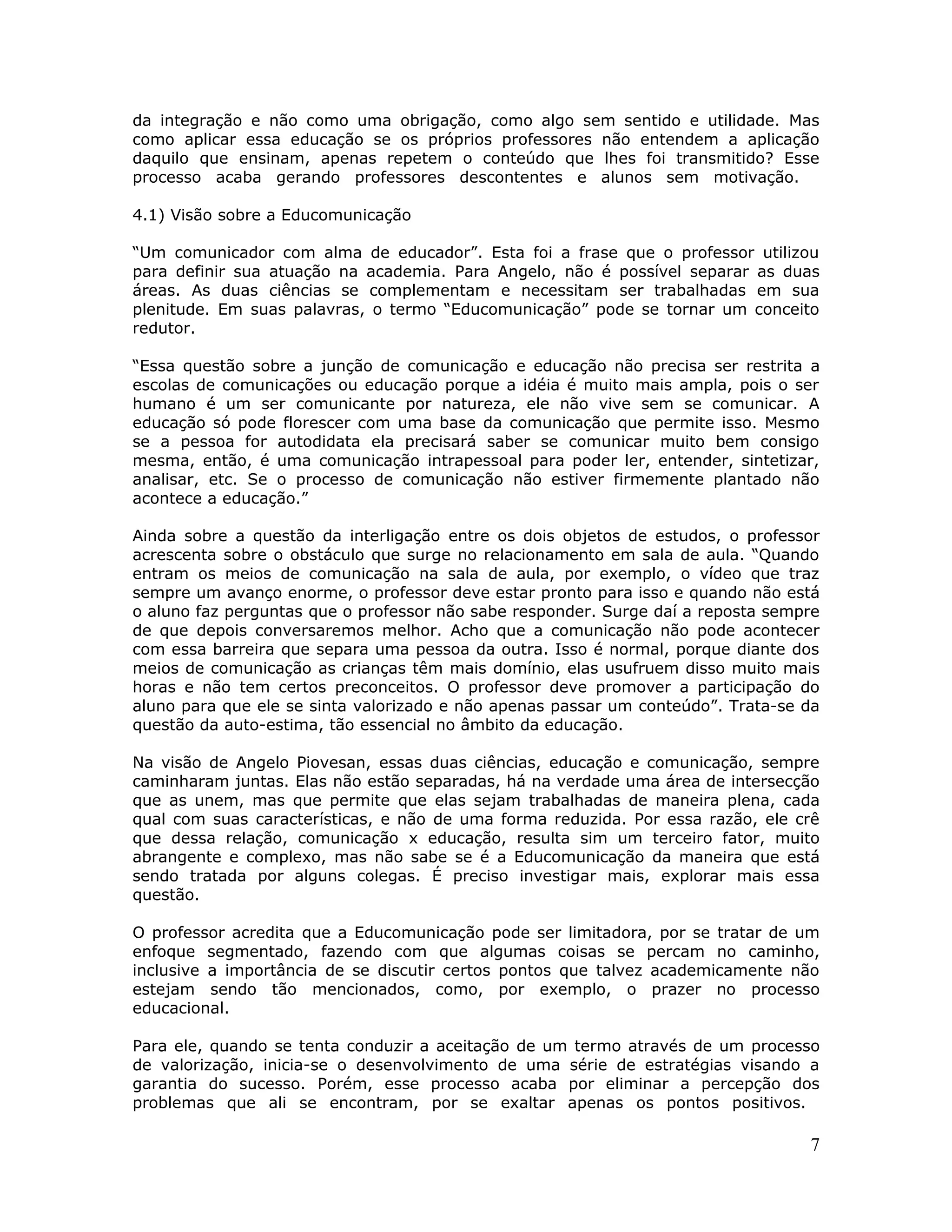 da integração e não como uma obrigação, como algo sem sentido e utilidade. Mas
como aplicar essa educação se os próprios professores não entendem a aplicação
daquilo que ensinam, apenas repetem o conteúdo que lhes foi transmitido? Esse
processo acaba gerando professores descontentes e alunos sem motivação.

4.1) Visão sobre a Educomunicação

“Um comunicador com alma de educador”. Esta foi a frase que o professor utilizou
para definir sua atuação na academia. Para Angelo, não é possível separar as duas
áreas. As duas ciências se complementam e necessitam ser trabalhadas em sua
plenitude. Em suas palavras, o termo “Educomunicação” pode se tornar um conceito
redutor.

“Essa questão sobre a junção de comunicação e educação não precisa ser restrita a
escolas de comunicações ou educação porque a idéia é muito mais ampla, pois o ser
humano é um ser comunicante por natureza, ele não vive sem se comunicar. A
educação só pode florescer com uma base da comunicação que permite isso. Mesmo
se a pessoa for autodidata ela precisará saber se comunicar muito bem consigo
mesma, então, é uma comunicação intrapessoal para poder ler, entender, sintetizar,
analisar, etc. Se o processo de comunicação não estiver firmemente plantado não
acontece a educação.”

Ainda sobre a questão da interligação entre os dois objetos de estudos, o professor
acrescenta sobre o obstáculo que surge no relacionamento em sala de aula. “Quando
entram os meios de comunicação na sala de aula, por exemplo, o vídeo que traz
sempre um avanço enorme, o professor deve estar pronto para isso e quando não está
o aluno faz perguntas que o professor não sabe responder. Surge daí a reposta sempre
de que depois conversaremos melhor. Acho que a comunicação não pode acontecer
com essa barreira que separa uma pessoa da outra. Isso é normal, porque diante dos
meios de comunicação as crianças têm mais domínio, elas usufruem disso muito mais
horas e não tem certos preconceitos. O professor deve promover a participação do
aluno para que ele se sinta valorizado e não apenas passar um conteúdo”. Trata-se da
questão da auto-estima, tão essencial no âmbito da educação.

Na visão de Angelo Piovesan, essas duas ciências, educação e comunicação, sempre
caminharam juntas. Elas não estão separadas, há na verdade uma área de intersecção
que as unem, mas que permite que elas sejam trabalhadas de maneira plena, cada
qual com suas características, e não de uma forma reduzida. Por essa razão, ele crê
que dessa relação, comunicação x educação, resulta sim um terceiro fator, muito
abrangente e complexo, mas não sabe se é a Educomunicação da maneira que está
sendo tratada por alguns colegas. É preciso investigar mais, explorar mais essa
questão.

O professor acredita que a Educomunicação pode ser limitadora, por se tratar de um
enfoque segmentado, fazendo com que algumas coisas se percam no caminho,
inclusive a importância de se discutir certos pontos que talvez academicamente não
estejam sendo tão mencionados, como, por exemplo, o prazer no processo
educacional.

Para ele, quando se tenta conduzir a aceitação de um termo através de um processo
de valorização, inicia-se o desenvolvimento de uma série de estratégias visando a
garantia do sucesso. Porém, esse processo acaba por eliminar a percepção dos
problemas que ali se encontram, por se exaltar apenas os pontos positivos.

                                                                                  7
 