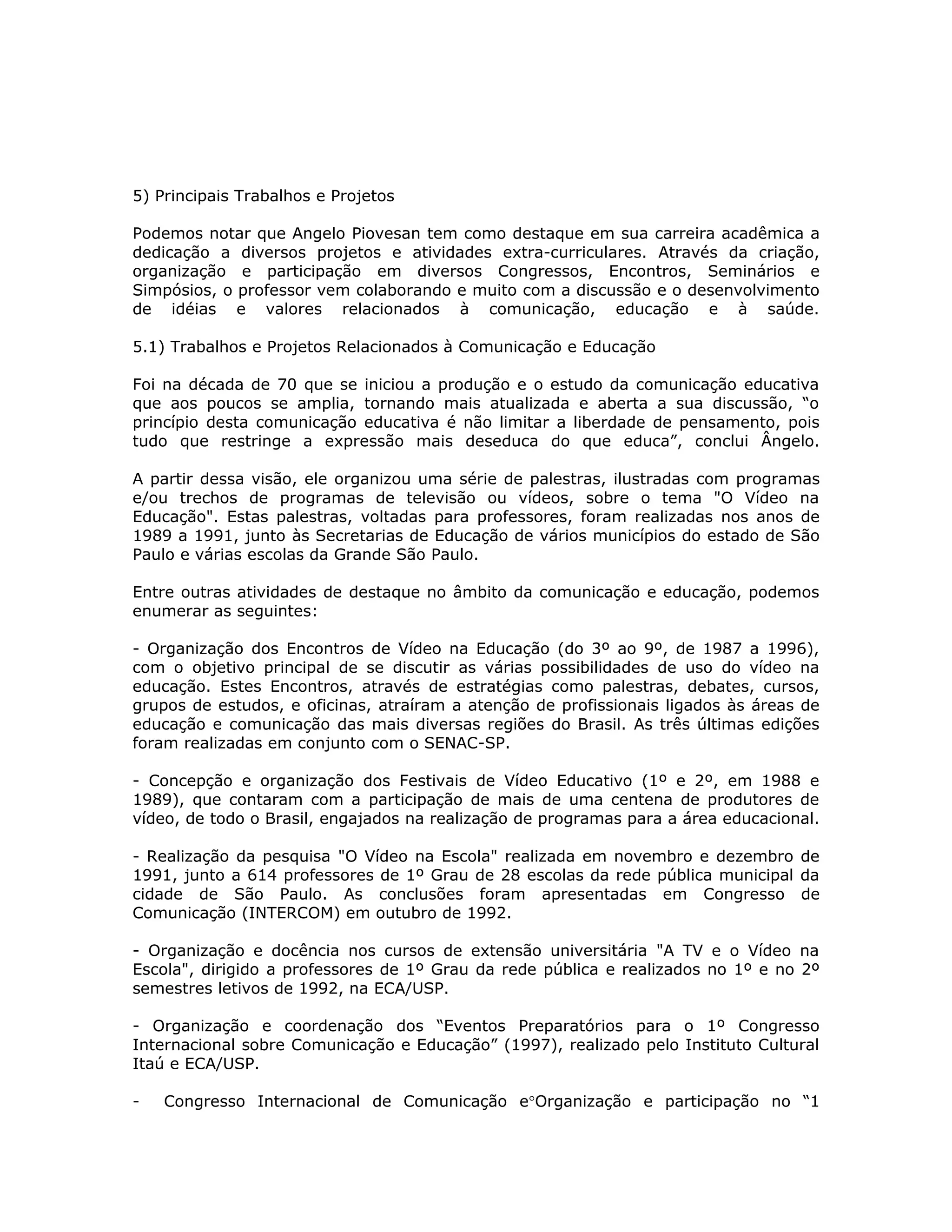 5) Principais Trabalhos e Projetos

Podemos notar que Angelo Piovesan tem como destaque em sua carreira acadêmica a
dedicação a diversos projetos e atividades extra-curriculares. Através da criação,
organização e participação em diversos Congressos, Encontros, Seminários e
Simpósios, o professor vem colaborando e muito com a discussão e o desenvolvimento
de idéias e valores relacionados à comunicação, educação e à saúde.

5.1) Trabalhos e Projetos Relacionados à Comunicação e Educação

Foi na década de 70 que se iniciou a produção e o estudo da comunicação educativa
que aos poucos se amplia, tornando mais atualizada e aberta a sua discussão, “o
princípio desta comunicação educativa é não limitar a liberdade de pensamento, pois
tudo que restringe a expressão mais deseduca do que educa”, conclui Ângelo.

A partir dessa visão, ele organizou uma série de palestras, ilustradas com programas
e/ou trechos de programas de televisão ou vídeos, sobre o tema "O Vídeo na
Educação". Estas palestras, voltadas para professores, foram realizadas nos anos de
1989 a 1991, junto às Secretarias de Educação de vários municípios do estado de São
Paulo e várias escolas da Grande São Paulo.

Entre outras atividades de destaque no âmbito da comunicação e educação, podemos
enumerar as seguintes:

- Organização dos Encontros de Vídeo na Educação (do 3º ao 9º, de 1987 a 1996),
com o objetivo principal de se discutir as várias possibilidades de uso do vídeo na
educação. Estes Encontros, através de estratégias como palestras, debates, cursos,
grupos de estudos, e oficinas, atraíram a atenção de profissionais ligados às áreas de
educação e comunicação das mais diversas regiões do Brasil. As três últimas edições
foram realizadas em conjunto com o SENAC-SP.

- Concepção e organização dos Festivais de Vídeo Educativo (1º e 2º, em 1988 e
1989), que contaram com a participação de mais de uma centena de produtores de
vídeo, de todo o Brasil, engajados na realização de programas para a área educacional.

- Realização da pesquisa "O Vídeo na Escola" realizada em novembro e dezembro de
1991, junto a 614 professores de 1º Grau de 28 escolas da rede pública municipal da
cidade de São Paulo. As conclusões foram apresentadas em Congresso de
Comunicação (INTERCOM) em outubro de 1992.

- Organização e docência nos cursos de extensão universitária "A TV e o Vídeo na
Escola", dirigido a professores de 1º Grau da rede pública e realizados no 1º e no 2º
semestres letivos de 1992, na ECA/USP.

- Organização e coordenação dos “Eventos Preparatórios para o 1º Congresso
Internacional sobre Comunicação e Educação” (1997), realizado pelo Instituto Cultural
Itaú e ECA/USP.

-   Congresso Internacional de Comunicação e°Organização e participação no “1
 