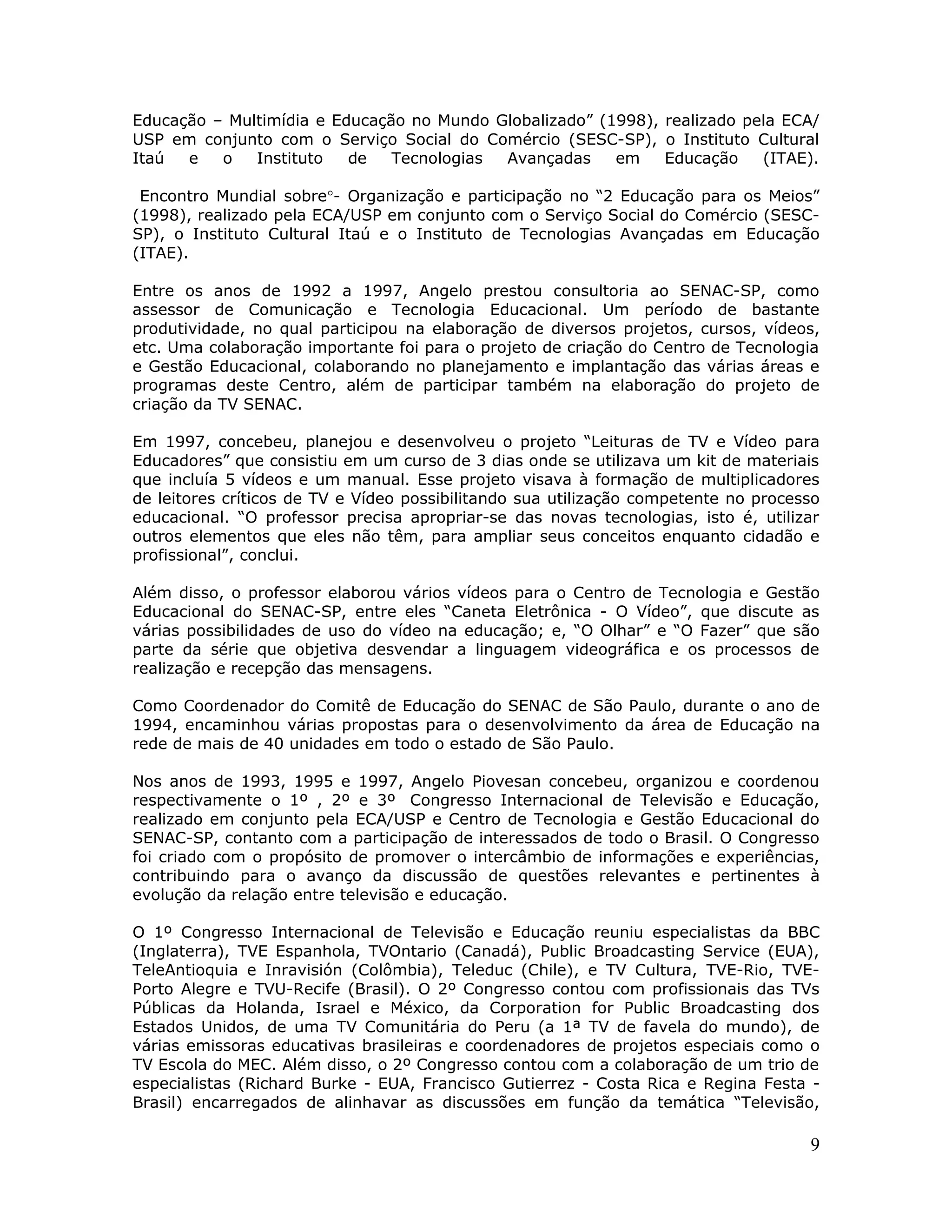 Educação – Multimídia e Educação no Mundo Globalizado” (1998), realizado pela ECA/
USP em conjunto com o Serviço Social do Comércio (SESC-SP), o Instituto Cultural
Itaú  e   o   Instituto   de   Tecnologias Avançadas     em    Educação    (ITAE).

 Encontro Mundial sobre°- Organização e participação no “2 Educação para os Meios”
(1998), realizado pela ECA/USP em conjunto com o Serviço Social do Comércio (SESC-
SP), o Instituto Cultural Itaú e o Instituto de Tecnologias Avançadas em Educação
(ITAE).

Entre os anos de 1992 a 1997, Angelo prestou consultoria ao SENAC-SP, como
assessor de Comunicação e Tecnologia Educacional. Um período de bastante
produtividade, no qual participou na elaboração de diversos projetos, cursos, vídeos,
etc. Uma colaboração importante foi para o projeto de criação do Centro de Tecnologia
e Gestão Educacional, colaborando no planejamento e implantação das várias áreas e
programas deste Centro, além de participar também na elaboração do projeto de
criação da TV SENAC.

Em 1997, concebeu, planejou e desenvolveu o projeto “Leituras de TV e Vídeo para
Educadores” que consistiu em um curso de 3 dias onde se utilizava um kit de materiais
que incluía 5 vídeos e um manual. Esse projeto visava à formação de multiplicadores
de leitores críticos de TV e Vídeo possibilitando sua utilização competente no processo
educacional. “O professor precisa apropriar-se das novas tecnologias, isto é, utilizar
outros elementos que eles não têm, para ampliar seus conceitos enquanto cidadão e
profissional”, conclui.

Além disso, o professor elaborou vários vídeos para o Centro de Tecnologia e Gestão
Educacional do SENAC-SP, entre eles “Caneta Eletrônica - O Vídeo”, que discute as
várias possibilidades de uso do vídeo na educação; e, “O Olhar” e “O Fazer” que são
parte da série que objetiva desvendar a linguagem videográfica e os processos de
realização e recepção das mensagens.

Como Coordenador do Comitê de Educação do SENAC de São Paulo, durante o ano de
1994, encaminhou várias propostas para o desenvolvimento da área de Educação na
rede de mais de 40 unidades em todo o estado de São Paulo.

Nos anos de 1993, 1995 e 1997, Angelo Piovesan concebeu, organizou e coordenou
respectivamente o 1º , 2º e 3º Congresso Internacional de Televisão e Educação,
realizado em conjunto pela ECA/USP e Centro de Tecnologia e Gestão Educacional do
SENAC-SP, contanto com a participação de interessados de todo o Brasil. O Congresso
foi criado com o propósito de promover o intercâmbio de informações e experiências,
contribuindo para o avanço da discussão de questões relevantes e pertinentes à
evolução da relação entre televisão e educação.

O 1º Congresso Internacional de Televisão e Educação reuniu especialistas da BBC
(Inglaterra), TVE Espanhola, TVOntario (Canadá), Public Broadcasting Service (EUA),
TeleAntioquia e Inravisión (Colômbia), Teleduc (Chile), e TV Cultura, TVE-Rio, TVE-
Porto Alegre e TVU-Recife (Brasil). O 2º Congresso contou com profissionais das TVs
Públicas da Holanda, Israel e México, da Corporation for Public Broadcasting dos
Estados Unidos, de uma TV Comunitária do Peru (a 1ª TV de favela do mundo), de
várias emissoras educativas brasileiras e coordenadores de projetos especiais como o
TV Escola do MEC. Além disso, o 2º Congresso contou com a colaboração de um trio de
especialistas (Richard Burke - EUA, Francisco Gutierrez - Costa Rica e Regina Festa -
Brasil) encarregados de alinhavar as discussões em função da temática “Televisão,

                                                                                     9
 