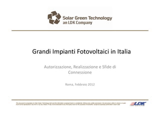 Grandi Impianti Fotovoltaici in Italia

                                                Autorizzazione, Realizzazione e Sfide di 
                                                             Connessione

                                                                                    Roma, Febbraio 2012




This document is proprietary to Solar Green Technology SpA and the information contained herein is confidential. Without prior written permission, this document, either in whole or in part,
must not be reproduced in any form or by any means. It may not be disclosed to any third party even for the purposes of evaluation, except as expressly authorized in each case
 