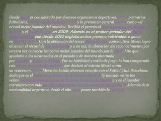Desde 2009 es considerado por diversos organismos deportivos,4 5 6 7 8 por varios
futbolistas,9 10 11 12 13 entrenadores14 15 16 17 y la prensa en general18 19 20 21 como «el
actual mejor jugador del mundo». Recibió el premio al Mejor Jugador del Mundo de
la FIFA y el Balón de Oro en 2009. Además es el primer ganador del FIFA
Balón de Oro que desde 2010 engloba ambos premios, volviéndolo a ganar
en 2011.22 23 24 25 26 Con la obtención del tercer Balón de Oro consecutivo, Messi logró
alcanzar el récord de Michel Platini y a su vez, la obtención del reconocimiento por
tercera vez consecutiva como mejor jugador del mundo por la FIFA, hito que
igualaría a los alcanzados en el pasado y de manera alternada
porRonaldo y Zinedine Zidane. Por su habilidad y estilo de juego lo han comparado
con Diego Armando Maradona, que declaró al mismo Messi como
su «sucesor».27 28 29 Messi ha batido diversos récords con el Fútbol Club Barcelona,
dado que es el máximo goleador de la historia del club (y ubicado entre los
veinte máximos goleadores de la Primera División de España), y es el jugador
extranjero con más partidos disputados con la camiseta blaugrana.30 Además de la
nacionalidad argentina, desde el año 2005 posee también laespañola.1
 
