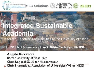 Angelo Riccaboni 	

Rector, University of Siena, Italy	

Chair, Regional SDSN for Mediterranean 	

Chair, International Association of Universities WG on HESD	

Integrated Sustainable
Academia!
Research, Teaching and Facilities at the University of Siena!
!
ISCN Int'l Conference – June 3, 2014 – Cambridge, MA, USA 
!
 