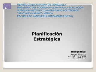 REPÚBLICA BOLIVARIANA DE VENEZUELA
MINISTERIO DEL PODER POPULAR PARA LA EDUCACIÓN
SUPERIOR INSTITUTO UNIVERSITARIO POLITÉCNICO
“SANTIAGO MARIÑO”- MÉRIDA
ESCUELA DE INGENIERÍA AGRONÓMICA (Nº 51)
Planificación
Estratégica
Integrante:
Ángel Orozco
CI: 20.114.570
 