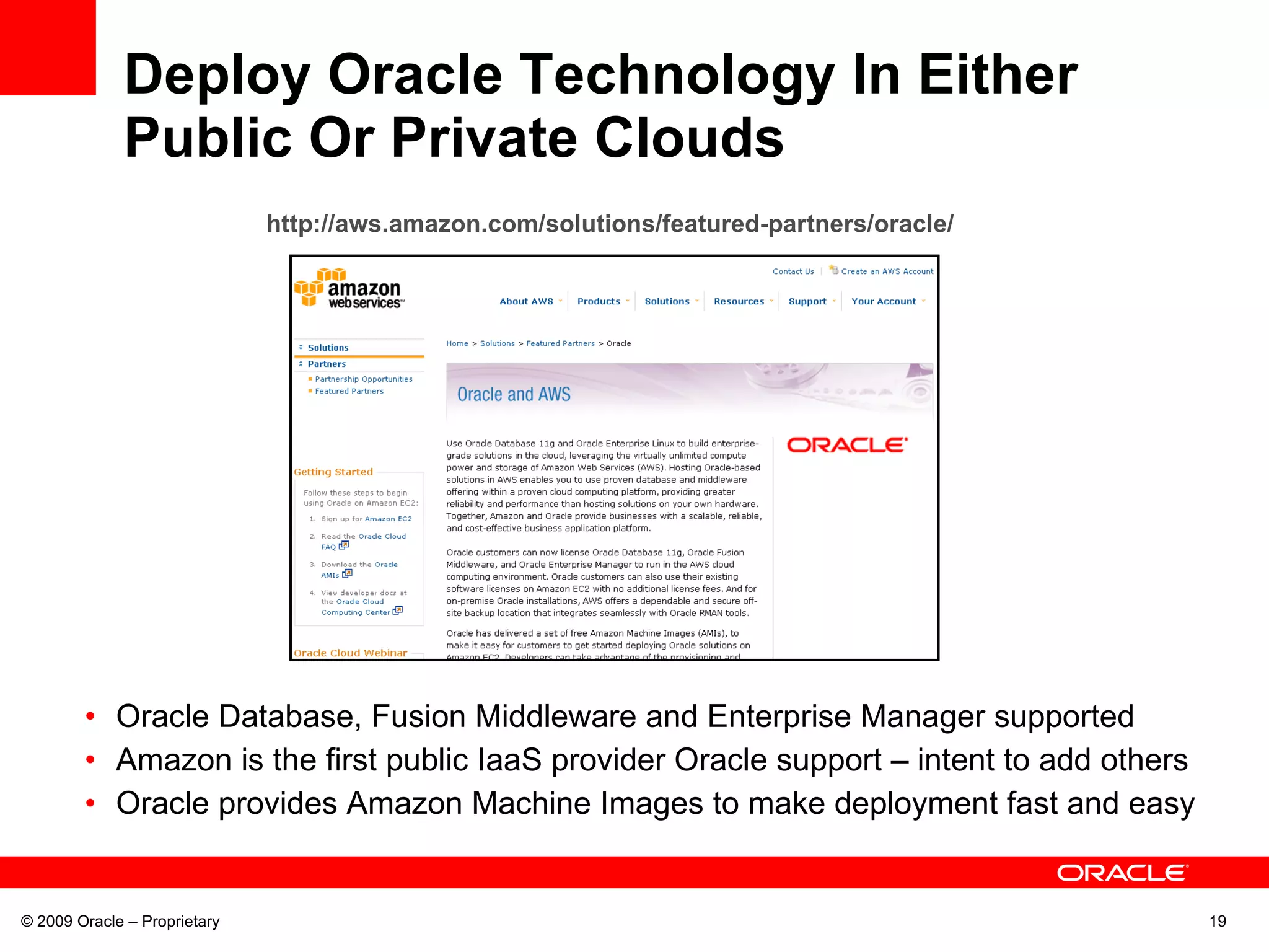 Deploy Oracle Technology In Either Public Or Private Clouds Oracle Database, Fusion Middleware and Enterprise Manager supported  Amazon is the first public IaaS provider Oracle support – intent to add others Oracle provides Amazon Machine Images to make deployment fast and easy © 2009 Oracle – Proprietary http://aws.amazon.com/solutions/featured-partners/oracle/   