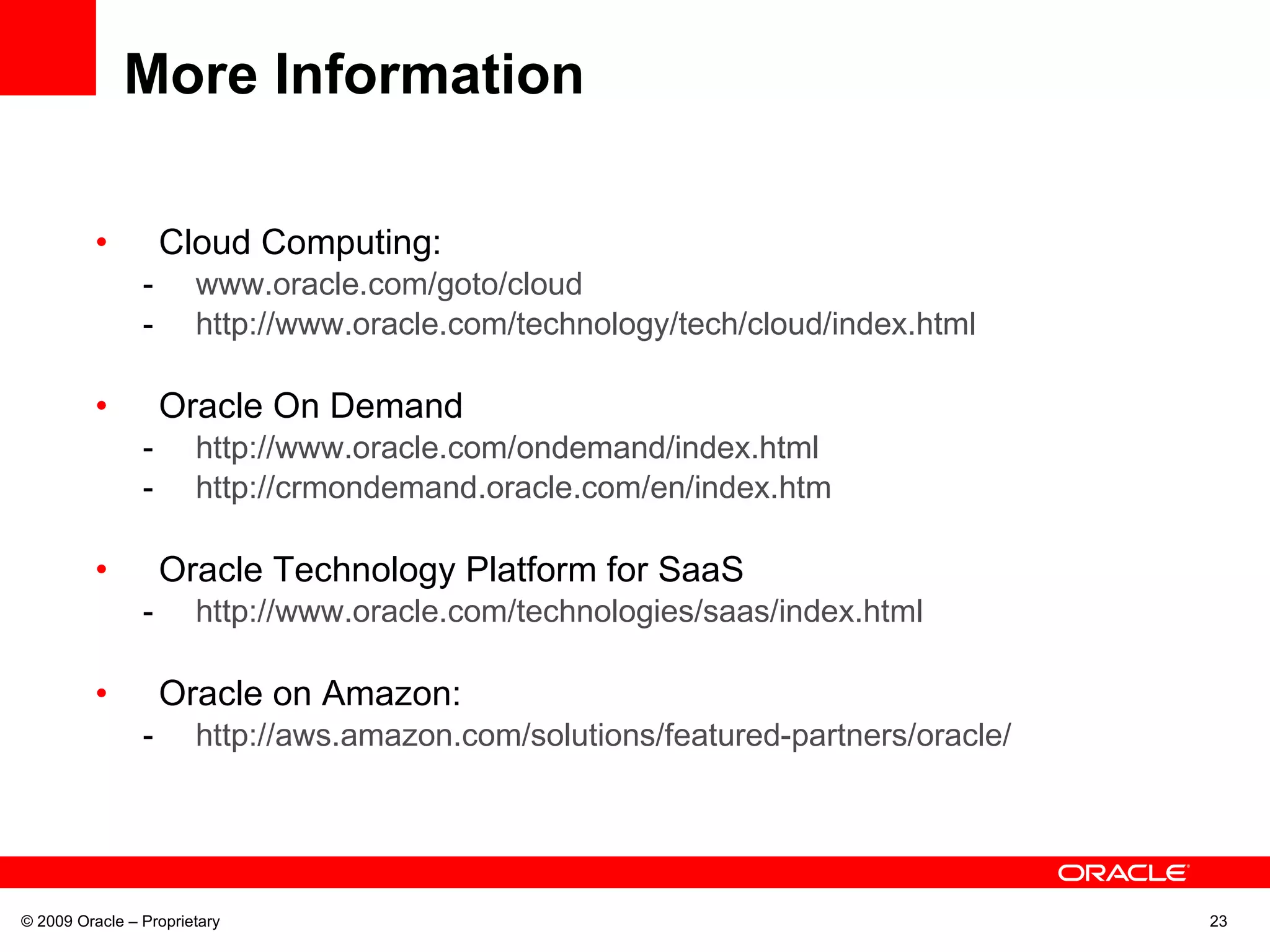 More Information Cloud Computing: www.oracle.com/goto/cloud http://www.oracle.com/technology/tech/cloud/index.html Oracle On Demand http://www.oracle.com/ondemand/index.html http://crmondemand.oracle.com/en/index.htm Oracle Technology Platform for SaaS http://www.oracle.com/technologies/saas/index.html Oracle on Amazon: http://aws.amazon.com/solutions/featured-partners/oracle/ © 2009 Oracle – Proprietary 