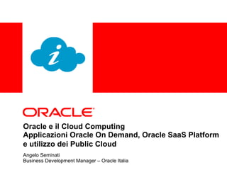 Oracle e il Cloud Computing  Applicazioni Oracle On Demand, Oracle SaaS Platform e utilizzo dei Public Cloud   Angelo Seminati Business Development Manager – Oracle Italia 