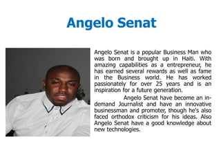 Angelo Senat
Angelo Senat is a popular Business Man who
was born and brought up in Haiti. With
amazing capabilities as a entrepreneur, he
has earned several rewards as well as fame
in the Business world. He has worked
passionately for over 25 years and is an
inspiration for a future generation.
Angelo Senat have become an in-
demand Journalist and have an innovative
businessman and promoter, though he's also
faced orthodox criticism for his ideas. Also
Angelo Senat have a good knowledge about
new technologies.
 
