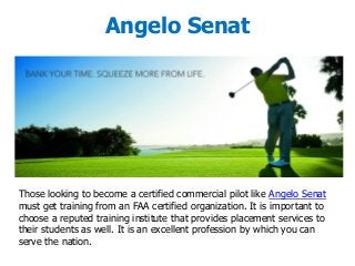 Angelo Senat
Those looking to become a certified commercial pilot like Angelo Senat
must get training from an FAA certified organization. It is important to
choose a reputed training institute that provides placement services to
their students as well. It is an excellent profession by which you can
serve the nation.
 