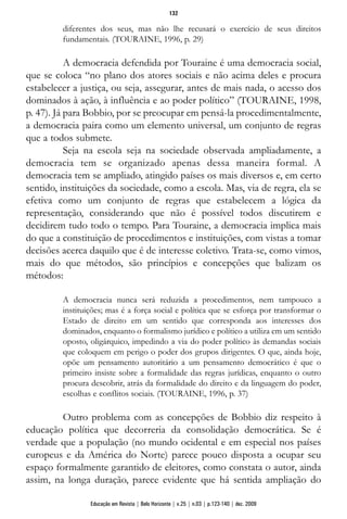diferentes dos seus, mas não lhe recusará o exercício de seus direitos
fundamentais. (TOURAINE, 1996, p. 29)
A democracia defendida por Touraine é uma democracia social,
que se coloca “no plano dos atores sociais e não acima deles e procura
estabelecer a justiça, ou seja, assegurar, antes de mais nada, o acesso dos
dominados à ação, à influência e ao poder político” (TOURAINE, 1998,
p. 47). Já para Bobbio, por se preocupar em pensá-la procedimentalmente,
a democracia paira como um elemento universal, um conjunto de regras
que a todos submete.
Seja na escola seja na sociedade observada ampliadamente, a
democracia tem se organizado apenas dessa maneira formal. A
democracia tem se ampliado, atingido países os mais diversos e, em certo
sentido, instituições da sociedade, como a escola. Mas, via de regra, ela se
efetiva como um conjunto de regras que estabelecem a lógica da
representação, considerando que não é possível todos discutirem e
decidirem tudo todo o tempo. Para Touraine, a democracia implica mais
do que a constituição de procedimentos e instituições, com vistas a tomar
decisões acerca daquilo que é de interesse coletivo. Trata-se, como vimos,
mais do que métodos, são princípios e concepções que balizam os
métodos:
A democracia nunca será reduzida a procedimentos, nem tampouco a
instituições; mas é a força social e política que se esforça por transformar o
Estado de direito em um sentido que corresponda aos interesses dos
dominados, enquanto o formalismo jurídico e político a utiliza em um sentido
oposto, oligárquico, impedindo a via do poder político às demandas sociais
que coloquem em perigo o poder dos grupos dirigentes. O que, ainda hoje,
opõe um pensamento autoritário a um pensamento democrático é que o
primeiro insiste sobre a formalidade das regras jurídicas, enquanto o outro
procura descobrir, atrás da formalidade do direito e da linguagem do poder,
escolhas e conflitos sociais. (TOURAINE, 1996, p. 37)
Outro problema com as concepções de Bobbio diz respeito à
educação política que decorreria da consolidação democrática. Se é
verdade que a população (no mundo ocidental e em especial nos países
europeus e da América do Norte) parece pouco disposta a ocupar seu
espaço formalmente garantido de eleitores, como constata o autor, ainda
assim, na longa duração, parece evidente que há sentida ampliação do
132
Educação em Revista | Belo Horizonte | v.25 | n.03 | p.123-140 | dez. 2009
 