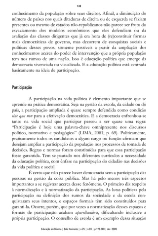 conhecimento da população sobre seus direitos. Afinal, a diminuição do
número de países nos quais ditaduras de direita ou de esquerda se faziam
presentes ou mesmo de estados não-republicanos não parece ser fruto do
esvaziamento dos modelos econômicos que eles defendiam ou da
avaliação das classes dirigentes que já era hora de (re)constituir formas
mais democráticas de governo, mas decorrem de conquistas sociais e
políticas desses povos, somente possíveis a partir da ampliação dos
conhecimentos acerca do poder de intervenção que a própria população
tem nos rumos de uma nação. Isso é educação política que emerge da
democracia vivenciada ou visualizada. E a educação política está centrada
basicamente na ideia de participação.
Participação
A participação na vida política é elemento importante que se
aprende na prática democrática. Seja na gestão da escola, da cidade ou do
país, a participação ampliada é quase sempre defendida como condição
sine qua non para a efetivação democrática. E a democracia enfronhou-se
tanto na vida social que participar passou a ser quase uma regra:
“Participação é hoje uma palavra-chave omnipresente nos discursos
político, normativo e pedagógico” (LIMA, 2001, p. 69). Politicamente,
praticamente todos os candidatos a algum cargo ou função afirmam que
desejam ampliar a participação da população nos processos de tomada de
decisões. Regras e normas foram constituídas para que essa participação
fosse garantida. Tem se pautado nos diferentes currículos a necessidade
da educação política, com ênfase na participação do cidadão nas decisões
da vida política e social.
É certo que não parece haver democracia sem a participação das
pessoas na gestão da coisa pública. Mas há pelo menos três aspectos
importantes a se registrar acerca desse fenômeno. O primeiro diz respeito
à normalização e à normatização da participação. As lutas políticas pela
participação na definição dos rumos da sociedade e da escola con-
quistaram seus intentos, e espaços formais têm sido constituídos para
garanti-la. Ocorre, porém, que por vezes a normatização desses espaços e
formas de participação acabam aparelhando-a, dificultando inclusive a
própria participação. O conselho de escola é um exemplo dessa situação
133
Educação em Revista | Belo Horizonte | v.25 | n.03 | p.123-140 | dez. 2009
 