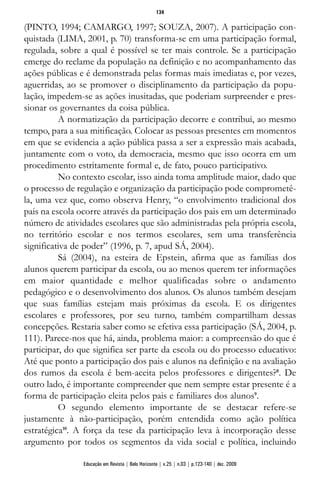 (PINTO, 1994; CAMARGO, 1997; SOUZA, 2007). A participação con-
quistada (LIMA, 2001, p. 70) transforma-se em uma participação formal,
regulada, sobre a qual é possível se ter mais controle. Se a participação
emerge do reclame da população na definição e no acompanhamento das
ações públicas e é demonstrada pelas formas mais imediatas e, por vezes,
aguerridas, ao se promover o disciplinamento da participação da popu-
lação, impedem-se as ações inusitadas, que poderiam surpreender e pres-
sionar os governantes da coisa pública.
A normatização da participação decorre e contribui, ao mesmo
tempo, para a sua mitificação. Colocar as pessoas presentes em momentos
em que se evidencia a ação pública passa a ser a expressão mais acabada,
juntamente com o voto, da democracia, mesmo que isso ocorra em um
procedimento estritamente formal e, de fato, pouco participativo.
No contexto escolar, isso ainda toma amplitude maior, dado que
o processo de regulação e organização da participação pode comprometê-
la, uma vez que, como observa Henry, “o envolvimento tradicional dos
pais na escola ocorre através da participação dos pais em um determinado
número de atividades escolares que são administradas pela própria escola,
no território escolar e nos termos escolares, sem uma transferência
significativa de poder” (1996, p. 7, apud SÁ, 2004).
Sá (2004), na esteira de Epstein, afirma que as famílias dos
alunos querem participar da escola, ou ao menos querem ter informações
em maior quantidade e melhor qualificadas sobre o andamento
pedagógico e o desenvolvimento dos alunos. Os alunos também desejam
que suas famílias estejam mais próximas da escola. E os dirigentes
escolares e professores, por seu turno, também compartilham dessas
concepções. Restaria saber como se efetiva essa participação (SÁ, 2004, p.
111). Parece-nos que há, ainda, problema maior: a compreensão do que é
participar, do que significa ser parte da escola ou do processo educativo:
Até que ponto a participação dos pais e alunos na definição e na avaliação
dos rumos da escola é bem-aceita pelos professores e dirigentes?8
. De
outro lado, é importante compreender que nem sempre estar presente é a
forma de participação eleita pelos pais e familiares dos alunos9
.
O segundo elemento importante de se destacar refere-se
justamente à não-participação, porém entendida como ação política
estratégica10
. A força da tese da participação leva à incorporação desse
argumento por todos os segmentos da vida social e política, incluindo
134
Educação em Revista | Belo Horizonte | v.25 | n.03 | p.123-140 | dez. 2009
 