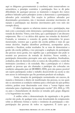 aqui os dirigentes governamentais (e escolares) mais conservadores ou
autocráticos, a princípio contrários à participação. Isso se dá pelas
dificuldades de quaisquer pessoas se manterem à margem dos rumos
políticos balizados pelos princípios (como a democracia e a participação)
adotados pela sociedade. Em reação às políticas adotadas por
determinados governantes, não é incomum encontrar movimentos de
rejeição à participação nas decisões (movimentos pelo voto nulo são
exemplo disso).
O último aspecto se relaciona menos com a participação, mas
mais com a associação entre democracia e participação nos processos de
tomada de decisões. Vimos, com Lima, que a participação é um discurso
onipresente. Mas o é na defesa dela apenas nas tomadas de decisões11
.
Contudo, se tomamos o conceito de gestão democrática há pouco
mencionado, veremos que a gestão (da escola) pública é mais do que
tomar decisões. Implica identificar problemas, acompanhar ações,
controlar e fiscalizar, avaliar resultados. Se se trata de democratizar a
gestão (da escola) pública, e isso pressupõe a ampliação da participação
das pessoas nessa gestão, isso significa que a participação não pode se
resumir aos processos de tomada de decisões. Nesse sentido, a
participação democrática pressupõe uma ação reguladora, fiscalizadora,
avaliadora, além de decisória sobre os rumos da vida política e social das
instituições (escolares) e da sociedade. Mas a participação só é efetiva
quando as pessoas que são chamadas a participar são colocadas em
condições adequadas para tal (BOBBIO, 2000), pois não parece possível
um sujeito participante avaliar o trabalho desenvolvido na escola se não
tem acesso às informações que lhe permitam produzir tal avaliação.
Assim, situações de participação normatizadas em excesso, de
maneira a limitarem o direito de manifestação das pessoas, ou nas quais
não se encontrem as condições mínimas para a efetivação da ação política
coletiva, podem estar direcionadas com vistas a “outras lógicas mais
orientadas para a legitimação da organização escolar” (SÁ, 2004, p. 139)
ou para o chancelamento de decisões já tomadas pelo grupo dirigente
e/ou hegemônico na escola.
A análise sobre a democratização da organização e da gestão
escolar não pode, de qualquer jeito, estar desarticulada da compreensão
sobre as diferentes formas e razões e instâncias da participação e não-
participação das pessoas de todos os segmentos. É certo que a
135
Educação em Revista | Belo Horizonte | v.25 | n.03 | p.123-140 | dez. 2009
 