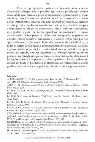 Essa face pedagógica e política das discussões sobre a gestão
democrática obrigam-nos a perceber que aquela participação política
ativa, ainda que garantida pelos instrumentos organizacionais e legais
escolares e dos sistemas de ensino, não se efetiva apenas pela existência
desses instrumentos, uma vez que estes (conselhos, eleições, associações
de pais, grêmios estudantis), isoladamente, não se fazem suficientes para
a implementação da gestão democrática. Eles a auxiliam, seguramente,
mas podem mesmo se tornar aparelhos burocratizantes e pouco
democráticos. O seu potencial só se confirma quando as pessoas do
universo escolar tomam a democracia e o diálogo como princípio não
apenas das suas relações na escola, mas como um fundamento da vida, em
todas as esferas da sociedade, e conseguem transpor a esfera do desejado,
implementando o princípio, transformando-o em método ou, pelo
menos, em agenda, tanto na organização da educação/escola quanto na
pesquisa, na medida em que as escolas (como instituições destinadas à
formação humana) e as pesquisas sobre a gestão escolar têm o dever de
colocar em pauta os problemas e as alternativas de enfrentamento a esses
problemas organizacionais e políticos, histórica e contemporaneamente.
Referências
ABRAHAMSSON, B. The logic of organizations. London: Sage Publications, 1993.
ADORNO, T. Educación e Emancipación. Madri: Morata, 1998.
ARENDT, H. A condição humana. 10 ed. Trad. Roberto Raposo. Rio de Janeiro: Forense
Universitária, 2000.
BOBBIO, N; MATTEUCCI, N.; PASQUINO, G. Dicionário de Política. Brasília: Editora
UnB, 1992.
BOBBIO, N. O futuro da democracia. Trad. Marco Aurélio Nogueira. São Paulo: Paz e
Terra, 2000.
BOURDIEU, P. Escritos de educação. Org. Maria Alice Nogueira e Afrânio Catani.
Petrópolis: Vozes, 1998.
BRANDÃO, Z. Pesquisa em Educação: conversas com pós-graduandos. Rio de Janeiro:
Editora PUC-RJ; São Paulo: Loyola, 2002.
CAMARGO, R. B. Gestão democrática e nova qualidade de ensino: o conselho de escola e o
projeto de interdisciplinaridade nas escolas municipais da cidade de São Paulo (1989-
1992). Tese (Doutorado em Educação). São Paulo: USP, 1997.
GUTIERREZ, G. L.; CATANI, A. M. Participação e gestão escolar: conceitos e poten-
cialidades. In FERREIRA, N. S. C. (Org.). Gestão democrática da educação: atuais tendências,
novos desafios. São Paulo: Cortez, 2000.
HABERMAS, J. Soberania popular como procedimento. Novos estudos Cebrap. São Paulo.
n. 26, p. 100-113, março 1990.
137
Educação em Revista | Belo Horizonte | v.25 | n.03 | p.123-140 | dez. 2009
 