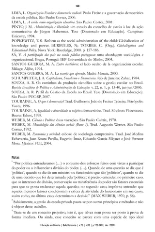 LIMA, L. Organização Escolar e democracia radical: Paulo Freire e a governação democrática
da escola pública. São Paulo: Cortez, 2000.
LIMA, L. A escola como organização educativa. São Paulo: Cortez, 2001.
PINTO, J. M. Administração e liberdade: um estudo do conselho de escola à luz da ação
comunicativa de Jürgen Habermas. Tese (Doutorado em Educação). Campinas:
Unicamp, 1994.
POPKEWITZ, T. S. Reform as the social administration of the child: Globalization of
knowledge and power. BURBULES, N; TORRES, C. (Org.). Globalization and
Educational Policy. Nova York: Routledge, 2000. p. 157-186.
SÁ, V. A participação dos pais na escola pública portuguesa: uma abordagem sociológica e
organizacional. Braga, Portugal: IEP-Universidade do Minho, 2004.
SANTOS GUERRA, M. A. Entre bastidores: el lado oculto de la organización escolar.
Málaga: Aljibe, 1994.
SANTOS GUERRA, M. A. La escuela que aprende. Madri: Morata, 2000.
SCHUMPETER, J. A. Capitalismo, Socialismo e Democracia. Rio de Janeiro: Zahar, 1984.
SOUZA, A. R. Os caminhos da produção científica sobre a gestão escolar no Brasil.
Revista Brasileira de Política e Administração da Educação. v. 22, n. 1, p. 13-40, jan-jun/2006.
SOUZA, A. R. Perfil da Gestão da Escola no Brasil. Tese (Doutorado em Educação).
São Paulo: PUC-SP, 2007.
TOURAINE, A. O que é democracia? Trad. Guilherme João de Freitas Teixeira. Petrópolis:
Vozes, 1996.
TOURAINE, A. Igualdade e diversidade: o sujeito democrático. Trad. Modesto Florenzano.
Bauru: Edusc, 1998.
WEBER, M. Ciência e Política: duas vocações. São Paulo: Cultrix, 1970.
WEBER, M. Metodologia das ciências sociais (Parte 1). Trad. Augustin Wernet. São Paulo:
Cortez, 1992.
WEBER, M. Economia y sociedad: esbozo de sociologia comprensiva. Trad. José Medina
Echavarría, Juan Roura Parella, Eugenio Ímaz, Eduardo Garcia Máynez e José Ferrater
Mora. México: FCE, 2004.
Notas
1
“Por política entenderemos (…) o conjunto dos esforços feitos com vistas a participar
do poder ou a influenciar a divisão do poder. (…). Quando de uma questão se diz que é
‘política’, quando se diz de um ministro ou funcionário que são ‘políticos’, quando se diz
de uma decisão que foi determinada pela ‘política’, é preciso entender, no primeiro caso,
que os interesses de divisão, conservação ou transferência do poder são fatores essenciais
para que se possa esclarecer aquela questão; no segundo caso, impõe-se entender que
aqueles mesmos fatores condicionam a esfera de atividade do funcionário em sua causa,
assim como, no último caso, determinam a decisão” (MAX WEBER, 1970, p. 56).
2
Sabidamente, a gestão da escola privada pauta-se por outros princípios e métodos e não
é objeto deste trabalho.
3
Trata-se de um conceito projetivo, isto é, que talvez nem possa ser posto à prova de
forma imediata. Ou ainda, esse conceito se parece com uma espécie de tipo ideal
138
Educação em Revista | Belo Horizonte | v.25 | n.03 | p.123-140 | dez. 2009
 