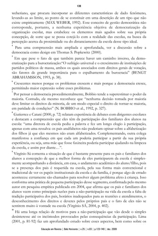 weberiano, que procura incorporar as diferentes características de dado fenômeno,
levando-as ao limite, ao ponto de se constituir em uma descrição de um tipo que não
existe empiricamente (MAX WEBER, 1992). Esse conceito de gestão democrática não
corresponde, portanto, a nenhuma experiência objetiva de democratização da
organização escolar, mas estabelece os elementos mais agudos sobre sua própria
concepção, de sorte que se possa cotejá-lo com a realidade das escolas, na busca da
percepção acerca da proximidade ou do distanciamento da escola desse tipo ideal.
4
Para uma compreensão mais ampliada e aprofundada, ver a discussão sobre a
democracia como design em Thomas S. Popkewitz (2000).
5
Em que pese o fato de que também parece haver um caminho inverso, da demo-
cratização para a burocratização:“O sufrágio universal e o crescimento de instituições de
partidos políticos de massa, ambos os quais associados com direitos gerais de votação,
são fatores de grande importância para o espalhamento da burocracia” (BENGT
ABRAHAMSSON, 1993, p. 38).
6
Crescentes menos porque os problemas crescem e mais porque a democracia cresce,
permitindo maior expressão sobre esses problemas.
7
Por pensar a democracia procedimentalmente, Bobbio tende a superestimar o poder da
maioria. Contudo, ele mesmo reconhece que “nenhuma decisão tomada por maioria
deve limitar os direitos da minoria, de um modo especial o direito de tornar-se maioria,
em paridade de condições” (N. BOBBIO et al., 1992, p. 327).
8
Gutierrez e Catani (2000, p. 72) relatam experiência de debates com dirigentes escolares
e destacam a compreensão que eles têm da participação dos familiares dos alunos na
escola: “uma diretora de escola pediu a palavra e fez um longo elogio à participação,
apenas com uma ressalva: os pais analfabetos não poderiam opinar sobre a alfabetização
dos filhos já que eles mesmos não eram alfabetizados. Complementando, outra colega
manifestou a confiança em que cada um poderia participar a partir da sua própria
experiência, ou seja, uma mãe que fosse faxineira poderia participar ajudando na limpeza
da escola, e assim por diante…”.
9
Virgínio Sá comenta a situação de que é bastante presente para os pais e familiares dos
alunos a concepção de que a melhor forma de eles participarem da escola é simples-
mente acompanhando a distância, em casa, o andamento acadêmico do aluno/filho, pois
se a presença dos pais é requerida na escola, pela sua forma mais convencional e
tradicional de ver os papéis institucionais da escola e da família, é porque algo de errado
aconteceu: certamente são chamados para resolver algum problema afeto à criança. Isso
conforma uma prática de pequena participação desse segmento, confirmada pelo mesmo
autor em pesquisa empírica publicada em 2004, que afirma que os pais e familiares dos
alunos veem como principais razões para a não-participação na vida da escola a falta de
tradição participativa dos pais, horários inadequados para as reuniões e atendimentos, o
desconhecimento dos direitos e deveres pelos próprios pais e o fato de eles não se
sentirem muito à vontade na escola (Virgínio SÁ, 2004, p. 402).
10
Há uma longa relação de motivos para a não-participação que vão desde o simples
desinteresse até os incômodos provocados pelas consequências da participação. Lima
(2001, p. 81-92) faz um aprofundado estudo sobre esses aspectos, bem como sobre os
139
Educação em Revista | Belo Horizonte | v.25 | n.03 | p.123-140 | dez. 2009
 