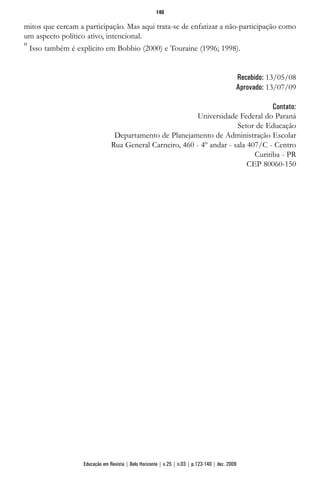 mitos que cercam a participação. Mas aqui trata-se de enfatizar a não-participação como
um aspecto político ativo, intencional.
11
Isso também é explícito em Bobbio (2000) e Touraine (1996; 1998).
Recebido: 13/05/08
Aprovado: 13/07/09
Contato:
Universidade Federal do Paraná
Setor de Educação
Departamento de Planejamento de Administração Escolar
Rua General Carneiro, 460 - 4º andar - sala 407/C - Centro
Curitiba - PR
CEP 80060-150
140
Educação em Revista | Belo Horizonte | v.25 | n.03 | p.123-140 | dez. 2009
 