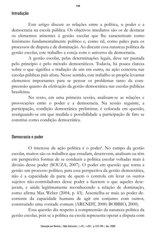 Introdução
Este artigo discute as relações entre a política, o poder e a
democracia na escola pública. Os objetivos imediatos são os de destacar
os elementos atinentes à gestão escolar que lhe caracterizam como
fenômeno fundamentalmente político e, como tal, como palco para os
processos de disputa e de dominação. Ao discutir essa natureza política da
gestão escolar, este trabalho a coteja com o universo da democracia.
A gestão escolar, pelas determinações legais, deve ser pautada
pelo princípio e pelo método democráticos. Todavia, há pouca clareza
sobre o que significa a tradução de um em outro, na ação concreta nas
escolas públicas país afora. Nesse sentido, este trabalho se propõe levantar
elementos importantes para se pensar os problemas tanto da com-
preensão quanto da efetivação da gestão democrática nas escolas públicas
brasileiras.
No texto, em uma primeira sessão, analisam-se as relações e
provocações entre o poder e a democracia. Na sessão seguinte, a
participação, condição democrática preliminar, é colocada em questão,
averiguando-se em que medida e possibilidade a participação de fato se
constitui como condição democrática.
Democracia e poder
O interesse da ação política é o poder1
. No campo da gestão
escolar, muitos são os trabalhos que estudam, descrevem, analisam ou têm
em perspectiva formas de se conduzir a política escolar voltadas mais à
divisão desse poder (SOUZA, 2007). O poder em questão que torna a
gestão um processo político, para essa perspectiva da gestão democrática,
não é a capacidade da parte de quem o controla em levar os outros
sujeitos não-controladores desse poder a fazerem o que aqueles dese-
javam, e ainda legitimamente reconhecendo a relação de dominação,
como afirma Max Weber (2004, p. 43). Assemelha-se mais ao poder de-
corrente da capacidade humana de agir em conjunto com outros,
construindo uma vontade comum (ARENDT, 2000; BOBBIO, 2000).
Essa questão diz respeito à compreensão da natureza política da
gestão escolar, pois se a política na escola representa operar a disputa com
124
Educação em Revista | Belo Horizonte | v.25 | n.03 | p.123-140 | dez. 2009
 