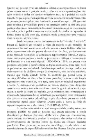 (grupos de) pessoas rivais em relação a diferentes compreensões, na busca
pelo controle sobre a própria escola, então teremos a aproximação entre
ação política e poder no sentido weberiano; mas, se a política na escola
reconhece que o poder em questão decorre de um contrato firmado entre
as pessoas que compõem essa instituição, e considera que o diálogo entre
esses sujeitos é precondição para a sua operação, assim se terá uma ação
política talvez mais democrática. Mas num ou noutro caso, se trata sempre
de poder, pois a política somente existe onde há poder em questão. A
forma como se lida com ele, contudo, pode demonstrar uma vocação
mais ou menos democrática.
Senão vejamos o caso do pressuposto do “respeito à maioria”.
Basear as decisões em respeito à regra da maioria é um princípio da
democracia formal, como mais adiante veremos com Bobbio. Mas isso
pode representar atitude pouco democrática de fato, particularmente
como realizada no mundo da democracia representativa formal. A escola,
como instituição que tem a tarefa de promover o diálogo, a humanização
do humano e a sua emancipação (ADORNO, 1998), ao pautar seus
processos de gestão a partir sempre da lógica da maioria, corre sério risco
de padronizar suas tomadas de decisão em procedimentos que podem ser
mais expressão da violência do que da democracia, uma vez que a maioria,
mesmo que fluida, quando ciente do controle que possui sobre as
decisões, dificilmente abre mão de suas posições, mesmo tendo frageis
argumentos para mantê-las, pois tem, neste caso, o principal argumento:
a força. A instituição de conselhos de escola, eleições para dirigentes
escolares ou outros mecanismos tidos como de gestão democrática que
atuam a partir da regra da maioria, per si, portanto, não representam a
essência da democracia. Se os indivíduos que compõem essas instituições
não pautarem suas ações pelo diálogo e pela alteridade, pouco restará de
democrático nessas ações coletivas. Diante disso, a busca da força do
argumento parece ser a alternativa (HABERMAS, 1990).
A gestão democrática é aqui compreendida, então, como um
processo político no qual as pessoas que atuam na/sobre a escola
identificam problemas, discutem, deliberam e planejam, encaminham,
acompanham, controlam e avaliam o conjunto das ações voltadas ao
desenvolvimento da própria escola na busca da solução daqueles
problemas. Esse processo, sustentado no diálogo, na alteridade e no
reconhecimento às especificidades técnicas das diversas funções presentes
125
Educação em Revista | Belo Horizonte | v.25 | n.03 | p.123-140 | dez. 2009
 