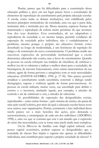Porém, parece que há dificuldades para a constituição dessa
educação política e, pior, em seu lugar parece haver a constituição de
elementos de reprodução do autoritarismo pela própria educação escolar.
A escola, como todas as demais instituições, está solidificada pelos
mesmos princípios instituidores da sociedade, uma vez que é parte dela,
instituinte dela e instituída por ela. Dessa maneira, expressa formas de
manutenção e reprodução da cultura muito próximas do que acontece
fora dos seus domínios. Essa contradição, de ser adaptadora e
reprodutora da sociedade e, ao mesmo tempo, permitir condições de
superação da sociedade pelos indivíduos, não é verdadeiramente o
problema, mesmo porque o próprio ato educativo formal, como
desenhado ao longo da modernidade, é um fenômeno de repetição do
antigo e de construção do novo, constantemente. O problema reside nas
sucessivas expressões da perversidade institucional que a escola
demonstra, educando não contra, mas a favor do autoritarismo. Quando
as pessoas na escola reforçam sua tradição de classificar, de enfatizar o
melhor (ou de se submeter a indicar o melhor aluno para a sociedade), de
hierarquizar, de recrutar forçosamente, entre outras características da sua
cultura, agem de forma perversa e antagônica com as reais necessidades
educativas (SANTOS GUERRA, 1994, p. 17-36). Não parece possível
erradicar o autoritarismo sendo autoritário, construir o diálogo sendo
demagógico, superar a violência agindo de forma preconceituosa. As
pessoas na escola utilizam, muitas vezes, sua autoridade para definir o
correto e o incorreto, atrelando àquele, por exemplo, a atitudes de
controle e até de submissão e este, a atitudes de subversão.
As possibilidades de superação das desigualdades sociais,
reproduzidas – entre outras formas – pelo sistema de ensino, são pauta de
uma ação social/coletiva, por meio da qual a educação escolar busca rever
seus rumos, suas organizações. Porém, certamente a face individual dessa
tarefa parece ser a mais hercúlea das ações, pois demanda a
autoconsciência, a emancipação de cada um dos indivíduos (ADORNO,
1998) e, uma vez que se constata que este é um mundo que é expressão
do reino das necessidades, essa se torna uma tarefa ainda mais complexa.
Os/as filhos/as de famílias com frágil capital cultural, com
pouco capital econômico, podem superar as desigualdades que a
sociedade de classes lhes impõe e superar não apenas as dificuldades
individuais, mas contribuir para superar a própria sociedade de classes? A
127
Educação em Revista | Belo Horizonte | v.25 | n.03 | p.123-140 | dez. 2009
 
