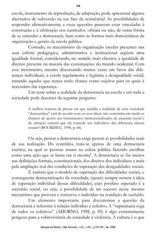 escola, instrumento de reprodução, de adaptação, pode apresentar alguma
alternativa de subversão na sua face de resistência? As possibilidades de
responder afirmativamente a essas questões parecem estar vinculadas à
construção e à efetivação nos currículos, oficiais ou não, de outra forma
de se entender a democracia, bem como às formas mais democráticas de
organização e gestão da escola pública.
Contudo, os mecanismos da organização escolar presentes nas
suas esferas pedagógica, administrativa e institucional argúem uma
igualdade formal, considerando, no sentido mais clássico, a igualdade de
direitos presente na maioria das constituições do mundo ocidental. Com
esse movimento, mesmo discursando muitas vezes em favor das dife-
renças individuais, a escola regulamenta e legitima a desigualdade social,
tratando aqueles que nunca terão chance como sujeitos para os quais é
necessário dar esperança.
Um teste sobre a realidade da democracia na escola e em toda a
sociedade pode decorrer da seguinte pergunta:
A melhor maneira de provar em que medida a realidade de uma sociedade
“democrática” está de acordo com os seus ideais não consistiria em medir as
chances de acesso aos instrumentos institucionalizados de ascensão social e
de salvação cultural que ela concede aos indivíduos das diferentes classes
sociais? (BOURDIEU, 1998, p. 64)
Ou seja, pensar a democracia exige pensar as possibilidades reais
de sua realização. Do contrário, trata-se apenas de uma democracia
estética, na qual as pessoas atuam na esfera pública fazendo escolhas
como uma ação que se basta em si mesma4
. A democracia se faz menos
nas definições formais, constitucionais, dos direitos dos indivíduos e mais
pela ampliação real das condições de superação das desigualdades sociais.
É curioso que o modelo de superação das dificuldades sociais, e
consequente democratização da sociedade, (quase) sempre remeta à ideia
de superação individual dessas dificuldades, cujo produto esperado é a
ascensão social, ou seja, a possibilidade de ter sucesso nesse mesmo
mecanismo que provoca e conserva o indivíduo na condição de excluído.
Um elemento importante para discutirmos a questão da
democracia é referente à relação indivíduo e coletivo. A “supremacia cega
de todos os coletivos” (ADORNO, 1998, p. 85) é algo extremamente
perigoso para a sobrevivência da sociedade à violência. A cultura é o que
128
Educação em Revista | Belo Horizonte | v.25 | n.03 | p.123-140 | dez. 2009
 