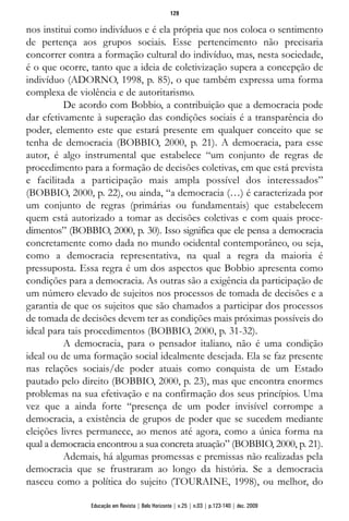 nos institui como indivíduos e é ela própria que nos coloca o sentimento
de pertença aos grupos sociais. Esse pertencimento não precisaria
concorrer contra a formação cultural do indivíduo, mas, nesta sociedade,
é o que ocorre, tanto que a ideia de coletivização supera a concepção de
indivíduo (ADORNO, 1998, p. 85), o que também expressa uma forma
complexa de violência e de autoritarismo.
De acordo com Bobbio, a contribuição que a democracia pode
dar efetivamente à superação das condições sociais é a transparência do
poder, elemento este que estará presente em qualquer conceito que se
tenha de democracia (BOBBIO, 2000, p. 21). A democracia, para esse
autor, é algo instrumental que estabelece “um conjunto de regras de
procedimento para a formação de decisões coletivas, em que está prevista
e facilitada a participação mais ampla possível dos interessados”
(BOBBIO, 2000, p. 22), ou ainda, “a democracia (…) é caracterizada por
um conjunto de regras (primárias ou fundamentais) que estabelecem
quem está autorizado a tomar as decisões coletivas e com quais proce-
dimentos” (BOBBIO, 2000, p. 30). Isso significa que ele pensa a democracia
concretamente como dada no mundo ocidental contemporâneo, ou seja,
como a democracia representativa, na qual a regra da maioria é
pressuposta. Essa regra é um dos aspectos que Bobbio apresenta como
condições para a democracia. As outras são a exigência da participação de
um número elevado de sujeitos nos processos de tomada de decisões e a
garantia de que os sujeitos que são chamados a participar dos processos
de tomada de decisões devem ter as condições mais próximas possíveis do
ideal para tais procedimentos (BOBBIO, 2000, p. 31-32).
A democracia, para o pensador italiano, não é uma condição
ideal ou de uma formação social idealmente desejada. Ela se faz presente
nas relações sociais/de poder atuais como conquista de um Estado
pautado pelo direito (BOBBIO, 2000, p. 23), mas que encontra enormes
problemas na sua efetivação e na confirmação dos seus princípios. Uma
vez que a ainda forte “presença de um poder invisível corrompe a
democracia, a existência de grupos de poder que se sucedem mediante
eleições livres permanece, ao menos até agora, como a única forma na
qual a democracia encontrou a sua concreta atuação” (BOBBIO, 2000, p. 21).
Ademais, há algumas promessas e premissas não realizadas pela
democracia que se frustraram ao longo da história. Se a democracia
nasceu como a política do sujeito (TOURAINE, 1998), ou melhor, do
129
Educação em Revista | Belo Horizonte | v.25 | n.03 | p.123-140 | dez. 2009
 