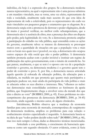 indivíduo, ela hoje é a expressão dos grupos. Se a democracia moderna
nasceu representativa, na qual o representante não é uma pessoa submissa
a um mandato vinculado, mas se torna, uma vez eleito, representante de
toda a sociedade, atualmente nada mais ausente do que esta ideia de
representante de toda a coletividade, pois os representantes são cada vez
mais vinculados aos pequenos grupos e estamentos que os elegeram. Se a
democracia surgiu com a promessa de derrotar o poder oligárquico, desde
há muito é possível verificar, no melhor estilo schumpeteriano, que a
democracia não é a ausência de elites, mas a presença das elites em disputa
pelo poder, pela legitimidade do voto. Se a democracia prometia ampliar
a participação do cidadão na vida pública, aqui entendida como as ações
do governo, atualmente talvez se tratasse da democracia se preocupar
menos com a quantidade de situações em que a população vota e mais
com os locais nos quais isso é possível, ou seja, a democracia não ocupou
outros espaços da vida social que não o poder público. A democracia
também prometia acabar com o poder invisível e instituir um regime de
publicização das ações governamentais, com o intuito de controlá-las. Ao
que parece, atualmente, o que se tem é o oposto: em vez de a população
controlar o governo, na democracia moderna é o governo quem tem o
poder de controlar o povo. E, por fim, a democracia nasceu articulada
àquela questão já colocada da educação política, da educação para a
cidadania, na medida em que prometia que quanto mais participativa a
população pudesse ser, mais ainda ela participaria da vida política e mais
se educaria sobre os seus direitos e interesses. Mas, “olhemos ao redor:
nas democracias mais consolidadas assistimos ao fenômeno da apatia
política, que freqüentemente chega a envolver cerca da metade dos que
têm o direito ao voto” (BOBBIO, 2000, p. 45). Esses problemas no não-
cumprimento das promessas da democracia (BOBBIO, 2000, p. 34-45)
decorrem, ainda segundo o mesmo autor, de alguns obstáculos.
Inicialmente, Bobbio observa que a mudança da economia
familiar para uma economia de mercado, contemporânea do surgimento
da democracia moderna, ampliou os problemas para cuja solução o
conhecimento técnico especializado é requerido. A democracia baseia-se
na ideia de que “todos podem decidir sobre tudo” (BOBBIO, 2000, p. 46),
mas isso nem sempre é eficaz, dadas as dimensões técnicas mencionadas.
Articulado a esse problema, o crescimento da burocracia apre-
senta-se como um segundo obstáculo. O autor evidencia, como já fazia
130
Educação em Revista | Belo Horizonte | v.25 | n.03 | p.123-140 | dez. 2009
 