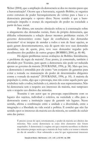 Weber (2004), que a ampliação da democracia se deu no mesmo passo que
a burocratização5
. Ocorre que a burocracia, segundo Bobbio, se organiza
como estrutura de poder hierarquicamente do vértice para a base e a
democracia pressupõe o oposto disso. Nesse sentido é que a buro-
cratização impediu o avanço da organização do poder na sociedade a
partir da base social.
Por último, um terceiro obstáculo refere-se à constatação sobre
o alargamento das demandas sociais, fruto da própria democracia, que
dificulta sobremaneira a solução desses mesmos problemas sociais. O
governo democrático como lugar de confluência das demandas
crescentes6
vê-se incapaz de atender a todos e tem de fazer opções, as
quais geram descontentamentos, seja de quem não teve suas demandas
atendidas, seja de quem, pior, teve suas demandas negadas pelo
atendimento dos pedidos de outros grupos (BOBBIO, 2000, p. 46-48).
Há alguns problemas nessas avaliações de Bobbio. Inicialmente,
o problema da regra da maioria7
. Esse ponto, já comentado, também é
abordado por Touraine, para quem a democracia não pode ser reduzida
apenas ao governo da maioria (TOURAINE, 1996, p. 38). Mais que isso,
a democracia é entendida por ele como “um conjunto de garantias para
evitar a tomada ou manutenção do poder de determinados dirigentes
contra a vontade da maioria” (TOURAINE, 1996, p. 10). A maioria da
população é, então, algo que o preocupa, mas não como aquela parte que
estabelece tudo a todos, incluindo a si, através de seus representantes. Não
há democracia sem o respeito aos interesses da maioria, mas tampouco
sem o respeito aos direitos das minorias.
Touraine é um autor que se preocupa especialmente com os
lugares dos sujeitos, individual e coletivo, na sociedade e olha para a
democracia como a instituição capaz de garantir tais lugares. Nesse
sentido, afirma a combinação entre a unidade e a diversidade, entre a
integração e a liberdade na vida social e política. E conclui que não faz
sentido opor os interesses da maioria aos da minoria, no sentido de excluir
uma das partes:
É preciso cessar de opor, retoricamente, o poder da maioria aos direitos das
minorias. Não existe democracia se esses dois elementos não forem
respeitados. A democracia é o regime em que a maioria reconhece os direitos
das minorias porque aceita que a maioria de hoje venha a se tornar a minoria
no dia de amanhã e ficar submetida a uma lei que representará interesses
131
Educação em Revista | Belo Horizonte | v.25 | n.03 | p.123-140 | dez. 2009
 