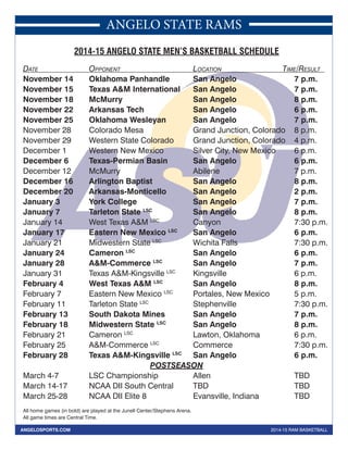 ANGELO STATE RAMS 
2014-15 ANGELO STATE MEN’S BASKETBALL SCHEDULE 
DATE OPPONENT LOCATION TIME/RESULT 
November 14 Oklahoma Panhandle San Angelo 7 p.m. 
November 15 Texas A&M International San Angelo 7 p.m. 
November 18 McMurry San Angelo 8 p.m. 
November 22 Arkansas Tech San Angelo 6 p.m. 
November 25 Oklahoma Wesleyan San Angelo 7 p.m. 
November 28 Colorado Mesa Grand Junction, Colorado 8 p.m. 
November 29 Western State Colorado Grand Junction, Colorado 4 p.m. 
December 1 Western New Mexico Silver City, New Mexico 6 p.m. 
December 6 Texas-Permian Basin San Angelo 6 p.m. 
December 12 McMurry Abilene 7 p.m. 
December 16 Arlington Baptist San Angelo 8 p.m. 
December 20 Arkansas-Monticello San Angelo 2 p.m. 
January 3 York College San Angelo 7 p.m. 
January 7 Tarleton State LSC San Angelo 8 p.m. 
January 14 West Texas A&M LSC Canyon 7:30 p.m. 
January 17 Eastern New Mexico LSC San Angelo 6 p.m. 
January 21 Midwestern State LSC Wichita Falls 7:30 p.m. 
January 24 Cameron LSC San Angelo 6 p.m. 
January 28 A&M-Commerce LSC San Angelo 7 p.m. 
January 31 Texas A&M-Kingsville LSC Kingsville 6 p.m. 
February 4 West Texas A&M LSC San Angelo 8 p.m. 
February 7 Eastern New Mexico LSC Portales, New Mexico 5 p.m. 
February 11 Tarleton State LSC Stephenville 7:30 p.m. 
February 13 South Dakota Mines San Angelo 7 p.m. 
February 18 Midwestern State LSC San Angelo 8 p.m. 
February 21 Cameron LSC Lawton, Oklahoma 6 p.m. 
February 25 A&M-Commerce LSC Commerce 7:30 p.m. 
February 28 Texas A&M-Kingsville LSC San Angelo 6 p.m. 
POSTSEASON 
March 4-7 LSC Championship Allen TBD 
March 14-17 NCAA DII South Central TBD TBD 
March 25-28 NCAA DII Elite 8 Evansville, Indiana TBD 
All home games (in bold) are played at the Junell Center/Stephens Arena. 
All game times are Central Time. 
ANGELOSPORTS.COM 2014-15 RAM BASKETBALL 
 