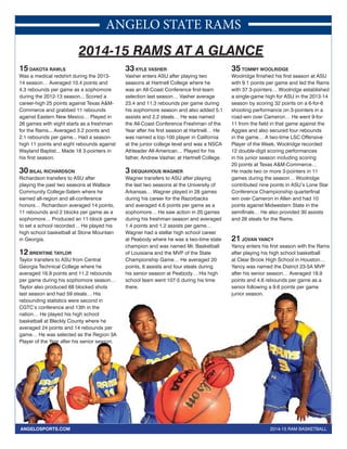 ANGELO STATE RAMS 
2014-15 RAMS AT A GLANCE 
15 DAKOTA RAWLS 
Was a medical redshirt during the 2013- 
14 season… Averaged 10.4 points and 
4.3 rebounds per game as a sophomore 
during the 2012-13 season... Scored a 
career-high 25 points against Texas A&M-Commerce 
and grabbed 11 rebounds 
against Eastern New Mexico… Played in 
26 games with eight starts as a freshman 
for the Rams... Averaged 3.2 points and 
2.1 rebounds per game... Had a season-high 
11 points and eight rebounds against 
Wayland Baptist... Made 18 3-pointers in 
his first season. 
30 BILAL RICHARDSON 
Richardson transfers to ASU after 
playing the past two seasons at Wallace 
Community College-Salem where he 
earned all-region and all-conference 
honors… Richardson averaged 14 points, 
11 rebounds and 2 blocks per game as a 
sophomore… Produced an 11-block game 
to set a school recorded… He played his 
high school basketball at Stone Mountain 
in Georgia. 
12 BRENTINE TAYLOR 
Taylor transfers to ASU from Central 
Georgia Technical College where he 
averaged 16.9 points and 11.2 rebounds 
per game during his sophomore season… 
Taylor also produced 68 blocked shots 
last season and had 59 steals… His 
rebounding statistics were second in 
CGTC’s conference and 13th in the 
nation… He played his high school 
basketball at Bleckly County where he 
averaged 24 points and 14 rebounds per 
game… He was selected as the Region 3A 
Player of the Year after his senior season. 
33 KYLE VASHER 
Vasher enters ASU after playing two 
seasons at Hartnell College where he 
was an All-Coast Conference first-team 
selection last season… Vasher average 
23.4 and 11.3 rebounds per game during 
his sophomore season and also added 5.1 
assists and 2.2 steals… He was named 
the All-Coast Conference Freshman of the 
Year after his first season at Hartnell… He 
was named a top-100 player in California 
at the junior college level and was a NSCA 
Athleader All-American… Played for his 
father, Andrew Vasher, at Hartnell College. 
3 DEQUAVIOUS WAGNER 
Wagner transfers to ASU after playing 
the last two seasons at the University of 
Arkansas… Wagner played in 28 games 
during his career for the Razorbacks 
and averaged 4.6 points per game as a 
sophomore… He saw action in 20 games 
during his freshman season and averaged 
1.4 points and 1.2 assists per game… 
Wagner had a stellar high school career 
at Peabody where he was a two-time state 
champion and was named Mr. Basketball 
of Louisiana and the MVP of the State 
Championship Game… He averaged 20 
points, 6 assists and four steals during 
his senior season at Peabody… His high 
school team went 107-5 during his time 
there. 
35 TOMMY WOOLRIDGE 
Woolridge finished his first season at ASU 
with 9.1 points per game and led the Rams 
with 37 3-pointers… Woolridge established 
a single-game high for ASU in the 2013-14 
season by scoring 32 points on a 6-for-6 
shooting performance on 3-pointers in a 
road-win over Cameron… He went 9-for- 
11 from the field in that game against the 
Aggies and also secured four rebounds 
in the game… A two-time LSC Offensive 
Player of the Week, Woolridge recorded 
12 double-digit scoring performances 
in his junior season including scoring 
20 points at Texas A&M-Commerce… 
He made two or more 3-pointers in 11 
games during the season… Woolridge 
contributed nine points in ASU’s Lone Star 
Conference Championship quarterfinal 
win over Cameron in Allen and had 10 
points against Midwestern State in the 
semifinals… He also provided 30 assists 
and 26 steals for the Rams. 
21 JOVAN YANCY 
Yancy enters his first season with the Rams 
after playing his high school basketball 
at Clear Brook High School in Houston… 
Yancy was named the District 23-5A MVP 
after his senior season… Averaged 18.9 
points and 4.6 rebounds per game as a 
senior following a 9.6 points per game 
junior season. 
ected ANGELOSPORTS.COM 2014-15 RAM BASKETBALL 
 