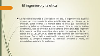 El ingeniero y la ética
 La ingeniería responde a la sociedad. Por ello, el ingeniero está sujeto a
normas de comportamiento ético establecidas por la historia de la
profesión. Estás normas se montan sobre la ética que caracteriza el
ejercicio de todas las profesiones, que, a su vez, tiene su base en la ética
fundamental, que es universal. En su ejercicio profesional, todo ingeniero
debe superar su ética específica: debe estar por encima de la Ley y
aspirar a la EXCELENCIA. El pacto de cada ingeniero con la sociedad es
muy simple. Por un lado la sociedad lo educa y entrena; luego confía al
ingeniero su progreso material, su bienestar presente y futuro, su
seguridad personal y la de sus bienes
 