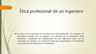 Ética profesional de un ingeniero
 La ética de la ingeniería es la rama de la ética aplicada y el conjunto de
principios morales que se aplican a la práctica de la ingeniería. Esta
examina y establece las obligaciones de los ingenieros para con la
sociedad, los clientes y la profesión. Está muy relacionado con la filosofía
de la ciencia y la filosofía de la ingeniería.
 