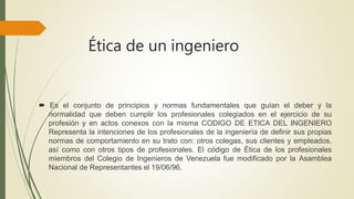 Ética de un ingeniero
 Es el conjunto de principios y normas fundamentales que guían el deber y la
normalidad que deben cumplir los profesionales colegiados en el ejercicio de su
profesión y en actos conexos con la misma CODIGO DE ETICA DEL INGENIERO
Representa la intenciones de los profesionales de la ingeniería de definir sus propias
normas de comportamiento en su trato con: otros colegas, sus clientes y empleados,
así como con otros tipos de profesionales. El código de Ética de los profesionales
miembros del Colegio de Ingenieros de Venezuela fue modificado por la Asamblea
Nacional de Representantes el 19/06/96.
 