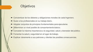 Objetivos
 Concientizar de los deberes y obligaciones morales de cada Ingeniero.
 Guiar a los profesionales en su trabajo diario.
 Adoptar conjuntos de principios fundamentales para ejecutarse.
 Determinar un nivel posible de comportamiento básico.
 Conceder la máxima importancia a la seguridad, salud y bienestar del público.
 Fomentar la salud y seguridad en el lugar de trabajo.
 Explicar claramente a sus patrones y clientes las posibles consecuencias.
 