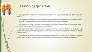 Principios generales
Los ingenieros consideran la máxima importancia a la seguridad, la salud y el bienestar del
Público
Los ingenieros deben actuar en asuntos profesionales para cada empleador o cliente como
agentes o representantes fieles, y deberán evitar conflictos de intereses.
Los ingenieros deben construir su reputación profesional sobre el mérito de sus servicios y
no podrán competir de forma desleal con los demás.
Los ingenieros deben actuar de forma tal de mantener y mejorar el honor, la integridad y la
dignidad de la profesión de la ingeniería, y actuarán con tolerancia cero con el soborno, el fraude
y la corrupción.
Los ingenieros deben continuar su desarrollo profesional a lo largo de su carrera, y deberán
ofrecer oportunidades para el desarrollo profesional de los ingenieros bajo su supervisión.
 