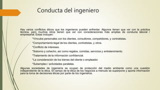Conducta del ingeniero
Hay varios conflictos éticos que los ingenieros pueden enfrentar. Algunos tienen que ver con la práctica
técnica, pero muchos otros tienen que ver con consideraciones más amplias de conducta laboral /
empresarial. Estas incluyen:
*Vínculos personales con los clientes, consultores, competidores, y contratistas.
*Comportamiento legal de los clientes, contratistas, y otros.
*Conflicto de intereses.
*Soborno y cohecho, así como regalos, comidas, servicios y entretenimiento.
*Tratamiento de la información confidencial.
*La consideración de los bienes del cliente o empleador.
*Subempleo / actividades paralelas.
Algunas sociedades de ingeniería se ocupan de protección del medio ambiente como una cuestión
independiente de la ética. El campo de la ética de los negocios a menudo se superpone y aporta información
para la toma de decisiones éticas por parte de los ingenieros.
 