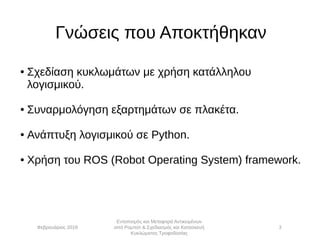 Γνώσεις που Αποκτήθηκαν
● Σχεδίαση κυκλωμάτων με χρήση κατάλληλου
λογισμικού.
● Συναρμολόγηση εξαρτημάτων σε πλακέτα.
● Ανάπτυξη λογισμικού σε Python.
● Χρήση του ROS (Robot Operating System) framework.
Φεβρουάριος 2019
Εντοπισμός και Μεταφορά Αντικειμένων
από Ρομπότ & Σχεδιασμός και Κατασκευή
Κυκλώματος Τροφοδοσίας
3
 