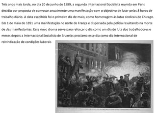 Três anos mais tarde, no dia 20 de junho de 1889, a segunda Internacional Socialista reunida em Paris
decidiu por proposta de convocar anualmente uma manifestação com o objectivo de lutar pelas 8 horas de
trabalho diário. A data escolhida foi o primeiro dia de maio, como homenagem às lutas sindicais de Chicago.
Em 1 de maio de 1891 uma manifestação no norte de França é dispersada pela polícia resultando na morte
de dez manifestantes. Esse novo drama serve para reforçar o dia como um dia de luta dos trabalhadores e
meses depois a Internacional Socialista de Bruxelas proclama esse dia como dia internacional de
reivindicação de condições laborais
 