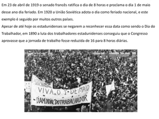 Em 23 de abril de 1919 o senado francês ratifica o dia de 8 horas e proclama o dia 1 de maio
desse ano dia feriado. Em 1920 a União Soviética adota o dia como feriado nacional, e este
exemplo é seguido por muitos outros países.
Apesar de até hoje os estadunidenses se negarem a reconhecer essa data como sendo o Dia do
Trabalhador, em 1890 a luta dos trabalhadores estadunidenses conseguiu que o Congresso
aprovasse que a jornada de trabalho fosse reduzida de 16 para 8 horas diárias.
 