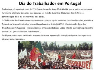 Dia do Trabalhador em Portugal
Em Portugal, só a partir de maio de 1974 (o ano da revolução do 25 de Abril) é que se voltou a comemorar
livremente o Primeiro de Maio e este passou a ser feriado. Durante a ditadura do Estado Novo, a
comemoração deste dia era reprimida pela polícia.
O Dia Mundial dos Trabalhadores é comemorado por todo o país, sobretudo com manifestações, comícios e
festas de carácter reivindicativo, promovidas pela central sindical CGTP-IN (Confederação Geral dos
Trabalhadores Portugueses – Intersindical) nas principais cidades de Lisboa e Porto, assim como pela central
sindical UGT (União Geral dos Trabalhadores).
No Algarve, assim como na Madeira e Açores é costume a população fazer piqueniques e são organizadas
algumas festas nas regiões.
 