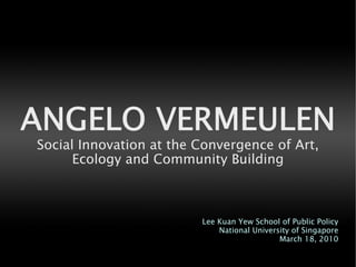 ANGELO VERMEULEN
Social Innovation at the Convergence of Art,
      Ecology and Community Building



                         Lee Kuan Yew School of Public Policy
                             National University of Singapore
                                             March 18, 2010
 