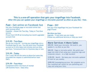 Fast -  Get online on Facebook fast Get your Facebook page or microsite online fast with minimal effort Expedite C choose the Two-Day, Today or Two-Hour service Prices from $19.99 all including two month upgraded account free ? $19.99 C Two-Days We do the tricky bit C turning your AngelPage into a Facebook App for you. You just point your Facebook account at it (this takes two minutes and we show you how). Turnaround time is 2 business days or less ? $39.99 C Today  Cant wait? We do the same as above but same day (provided the request is submitted before noon GMT) ? $79.99 C Two-Hour  Completed within two hours of receipt (UK business hours / days only). This is a one-off operation that gets your AngelPage into Facebook.  After this you can update your AngelPage or microsite yourself as often as you like - free. Free -  DIY Get your free AngelPage into your Facebook fan page iFrame We show you how Upgrade - if and when you are ready Choose any additional services or help you need ? More Services 4 More Sales $99.99 -  Build your microsite. We build it, you update it, as often as you like. $99.99 -  Page or microsite polish. We polish your page/site look & feel using your corporate logo and corporate colours - to a high standard $199.99  / Month - We keep your microsite updated & fresh for you weekly. $299.99  Campaigning services. We complete up to four mailshots per month for you (polishing your copy and using your lists). 