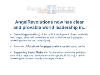 AngelRevolutions now has clear  and provable world leadership in... ? De-teching  (de-skilling) of the build & deployment of web materials (web pages, sites and microsites as well as bolt-on landing-pages, marketing materials and campaigns) Provision of  Facebook fan pages and microsites  based on this Supporting Social Media  with flexible web content that provides easy visitor response mechanisms and supports all the major online marketing techniques directly in a single platform 