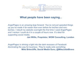 What people have been saying... ? AngelPages is an amazing leap forward. Youve not just speeded things up youve made it far easier than ever before for techies and non-techies. I rebuilt my website overnight the first time I used AngelPages and I reckon I could do it in a couple of hours now. Its ideal for supporting social media. Jan Willis, Proprietor, WOW Consulting, London ? AngelPages is shining a light into the dark recesses of Facebook illuminating the way for business. Theyre really onto something. Mike Briercliffe, Social Media Guru, @MikeJulietBravo 