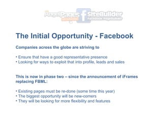 The Initial Opportunity - Facebook   ? Companies across the globe are striving to  Ensure that have a good representative presence Looking for ways to exploit that into profile, leads and sales ? This is now in phase two C since the announcement of iFrames replacing FBML: Existing pages must be re-done (some time this year) The biggest opportunity will be new-comers They will be looking for more flexibility and features 