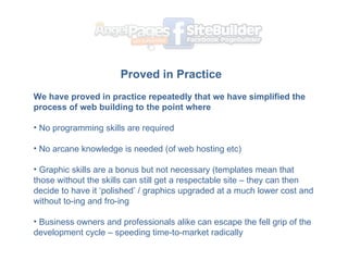 Proved in Practice   ? We have proved in practice repeatedly that we have simplified the process of web building to the point where  No programming skills are required No arcane knowledge is needed (of web hosting etc) Graphic skills are a bonus but not necessary (templates mean that those without the skills can still get a respectable site C they can then decide to have it polished / graphics upgraded at a much lower cost and without to-ing and fro-ing Business owners and professionals alike can escape the fell grip of the development cycle C speeding time-to-market radically 