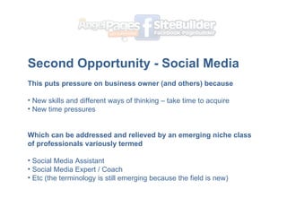 Second Opportunity - Social Media ? This puts pressure on business owner (and others) because New skills and different ways of thinking C take time to acquire New time pressures  ? Which can be addressed and relieved by an emerging niche class of professionals variously termed Social Media Assistant Social Media Expert / Coach Etc (the terminology is still emerging because the field is new) 