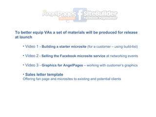To better equip VAs a set of materials will be produced for release at launch Video 1  -  Building a starter microsite  (for a customer C using build-list) Video 2  -  Selling the Facebook microsite service  at networking events Video 3  -  Graphics for AngelPages  C working with customers graphics Sales letter template  Offering fan page and microsites to existing and potential clients 