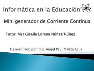 Informática en la Educación Mini generador de Corriente Continua Tutor: Mst Giselle Lorena Núñez Núñez Desarrollado por: Ing. AngelPaúl Maliza Cruz 